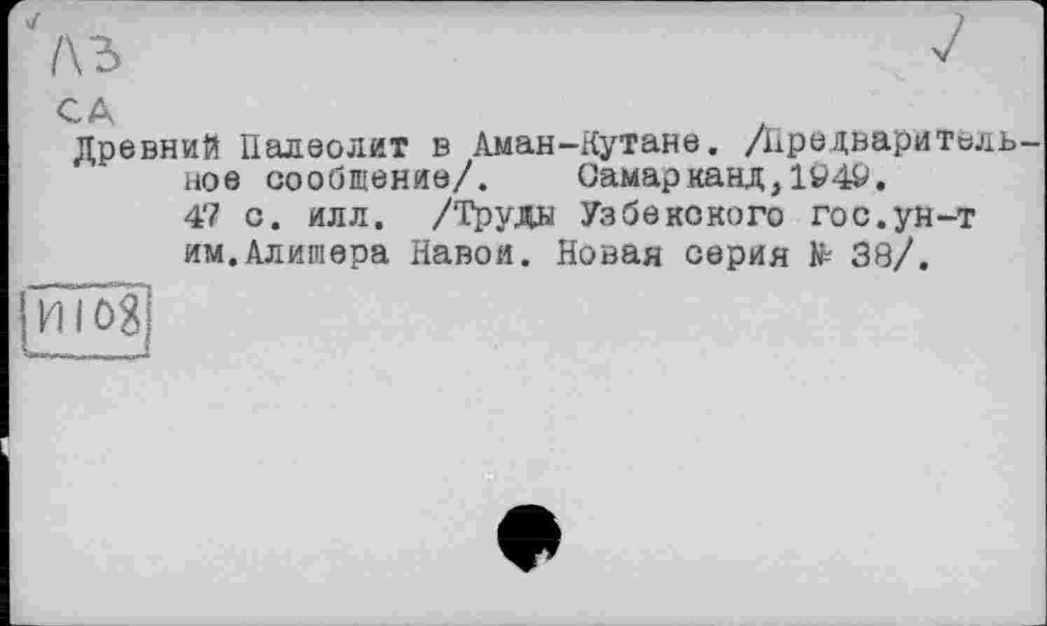 ﻿4
1\Ъ
CA
Древний Палеолит в Аман-Кутане. /Предварительное сообщение/. Самарканд,194&.
4'7 с. илл. /Труда Узбекского гос.ун-т
им.Алишера Навои. Новая серия № 38/.